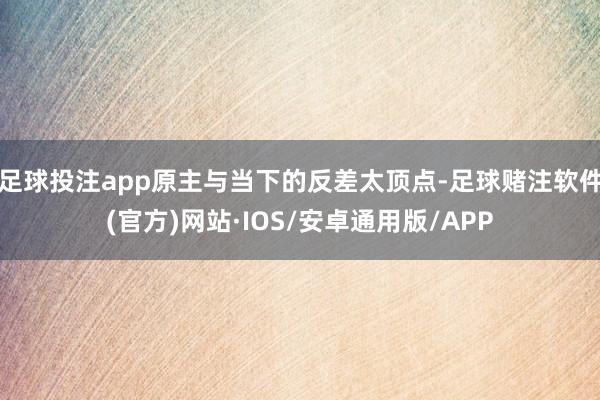 足球投注app原主与当下的反差太顶点-足球赌注软件(官方)网站·IOS/安卓通用版/APP