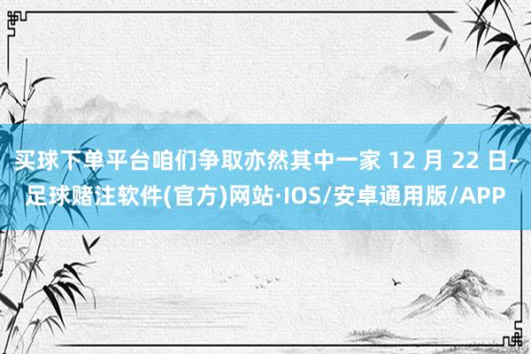 买球下单平台咱们争取亦然其中一家 12 月 22 日-足球赌注软件(官方)网站·IOS/安卓通用版/APP