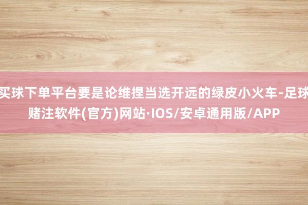 买球下单平台要是论维捏当选开远的绿皮小火车-足球赌注软件(官方)网站·IOS/安卓通用版/APP