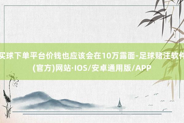 买球下单平台价钱也应该会在10万露面-足球赌注软件(官方)网站·IOS/安卓通用版/APP
