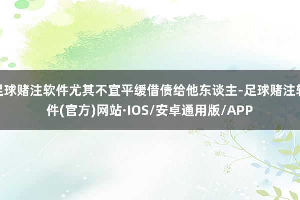 足球赌注软件尤其不宜平缓借债给他东谈主-足球赌注软件(官方)网站·IOS/安卓通用版/APP
