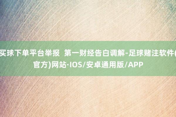 买球下单平台举报  第一财经告白调解-足球赌注软件(官方)网站·IOS/安卓通用版/APP