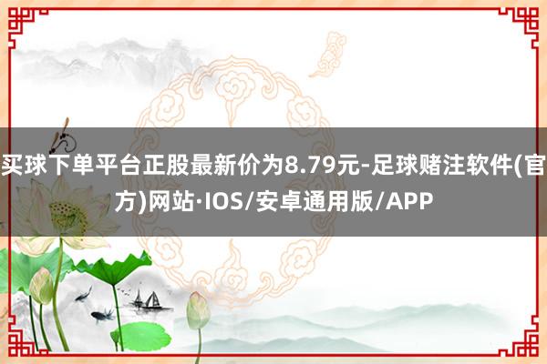 买球下单平台正股最新价为8.79元-足球赌注软件(官方)网站·IOS/安卓通用版/APP