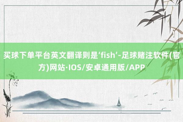买球下单平台英文翻译则是‘fish’-足球赌注软件(官方)网站·IOS/安卓通用版/APP