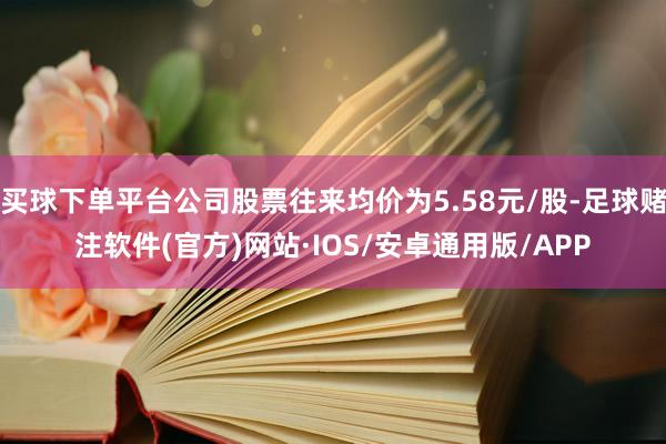 买球下单平台公司股票往来均价为5.58元/股-足球赌注软件(官方)网站·IOS/安卓通用版/APP