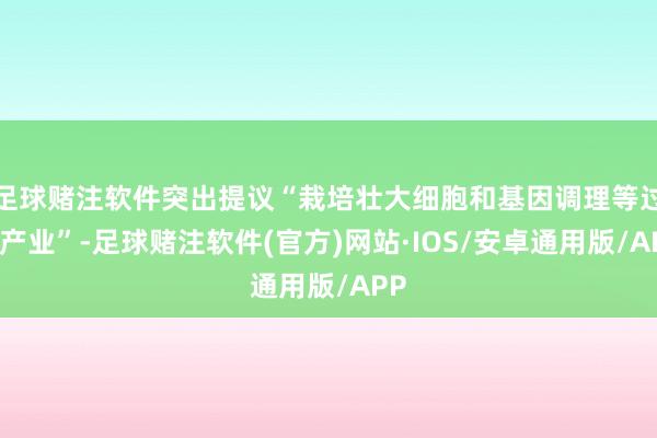 足球赌注软件突出提议“栽培壮大细胞和基因调理等过去产业”-足球赌注软件(官方)网站·IOS/安卓通用版/APP