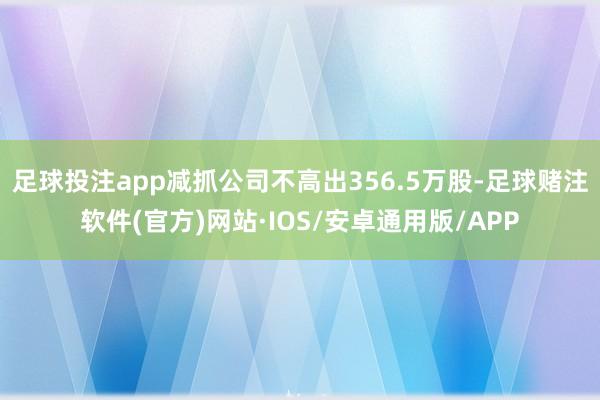 足球投注app减抓公司不高出356.5万股-足球赌注软件(官方)网站·IOS/安卓通用版/APP