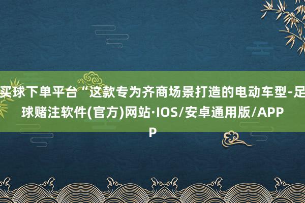买球下单平台“这款专为齐商场景打造的电动车型-足球赌注软件(官方)网站·IOS/安卓通用版/APP