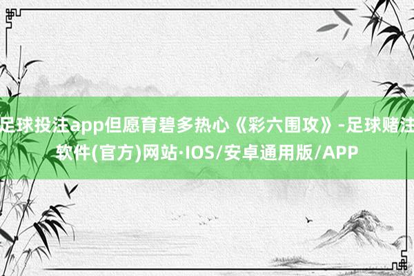 足球投注app但愿育碧多热心《彩六围攻》-足球赌注软件(官方)网站·IOS/安卓通用版/APP