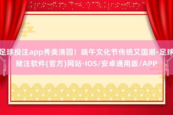 足球投注app秀美清园!端午文化节传统又国潮-足球赌注软件(官方)网站·IOS/安卓通用版/APP
