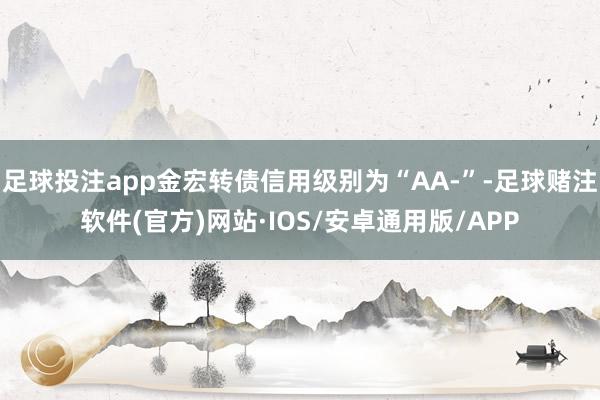 足球投注app金宏转债信用级别为“AA-”-足球赌注软件(官方)网站·IOS/安卓通用版/APP