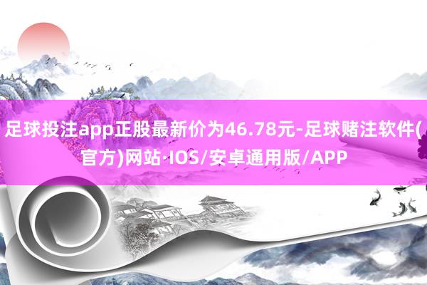 足球投注app正股最新价为46.78元-足球赌注软件(官方)网站·IOS/安卓通用版/APP