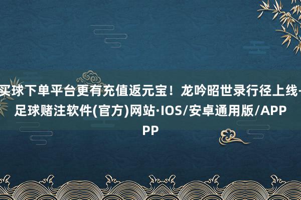 买球下单平台更有充值返元宝!龙吟昭世录行径上线-足球赌注软件(官方)网站·IOS/安卓通用版/APP