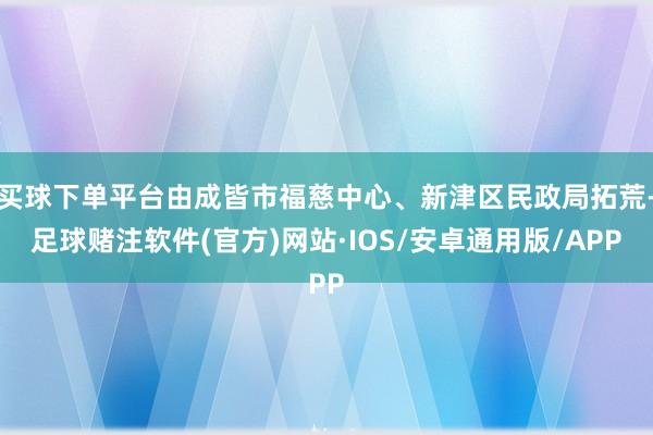 买球下单平台由成皆市福慈中心、新津区民政局拓荒-足球赌注软件(官方)网站·IOS/安卓通用版/APP