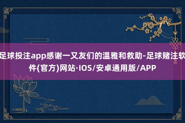 足球投注app感谢一又友们的温雅和救助-足球赌注软件(官方)网站·IOS/安卓通用版/APP