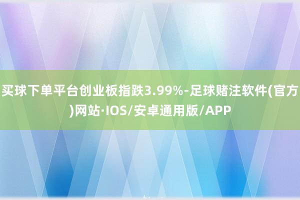 买球下单平台创业板指跌3.99%-足球赌注软件(官方)网站·IOS/安卓通用版/APP