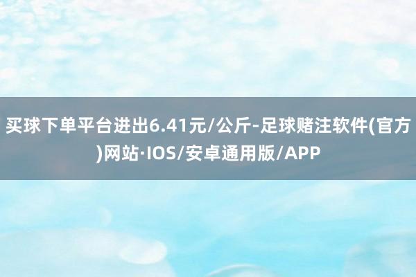 买球下单平台进出6.41元/公斤-足球赌注软件(官方)网站·IOS/安卓通用版/APP