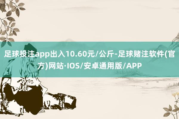 足球投注app出入10.60元/公斤-足球赌注软件(官方)网站·IOS/安卓通用版/APP