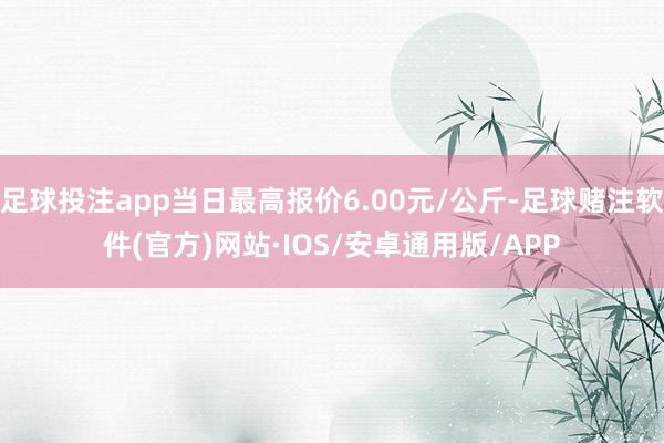 足球投注app当日最高报价6.00元/公斤-足球赌注软件(官方)网站·IOS/安卓通用版/APP