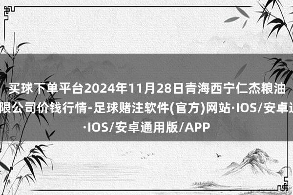 买球下单平台2024年11月28日青海西宁仁杰粮油批发商场有限公司价钱行情-足球赌注软件(官方)网站·IOS/安卓通用版/APP