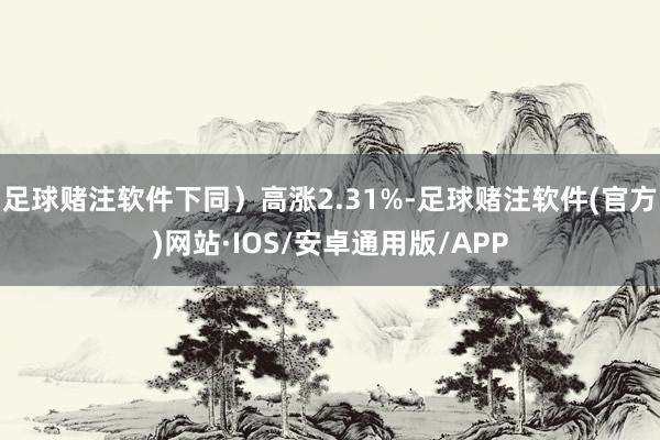 足球赌注软件下同)高涨2.31%-足球赌注软件(官方)网站·IOS/安卓通用版/APP