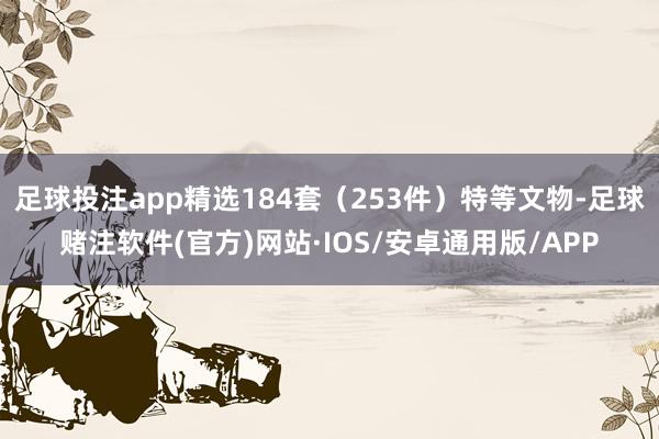 足球投注app精选184套（253件）特等文物-足球赌注软件(官方)网站·IOS/安卓通用版/APP