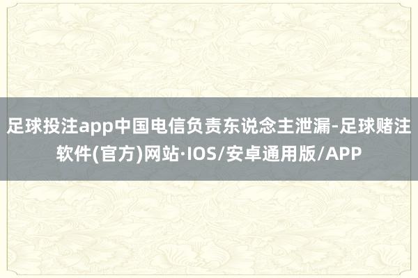 足球投注app 中国电信负责东说念主泄漏-足球赌注软件(官方)网站·IOS/安卓通用版/APP
