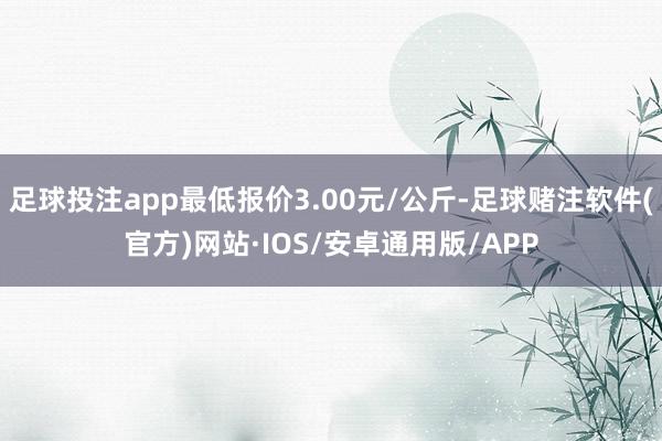 足球投注app最低报价3.00元/公斤-足球赌注软件(官方)网站·IOS/安卓通用版/APP