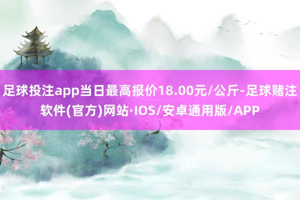 足球投注app当日最高报价18.00元/公斤-足球赌注软件(官方)网站·IOS/安卓通用版/APP
