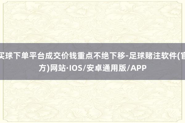 买球下单平台成交价钱重点不绝下移-足球赌注软件(官方)网站·IOS/安卓通用版/APP