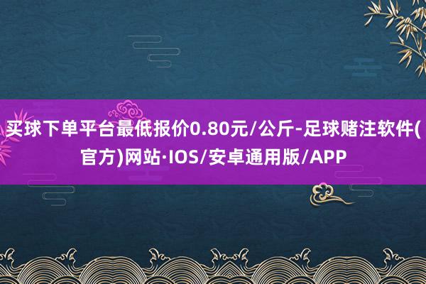 买球下单平台最低报价0.80元/公斤-足球赌注软件(官方)网站·IOS/安卓通用版/APP