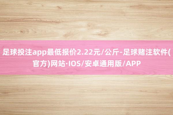 足球投注app最低报价2.22元/公斤-足球赌注软件(官方)网站·IOS/安卓通用版/APP