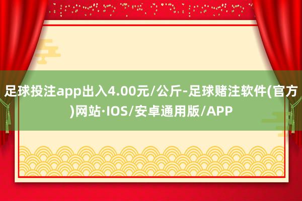 足球投注app出入4.00元/公斤-足球赌注软件(官方)网站·IOS/安卓通用版/APP