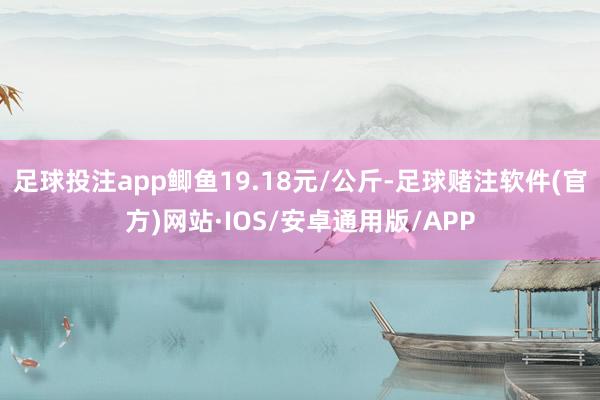 足球投注app鲫鱼19.18元/公斤-足球赌注软件(官方)网站·IOS/安卓通用版/APP