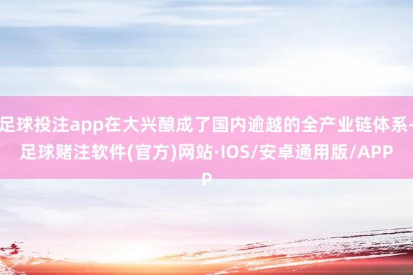 足球投注app在大兴酿成了国内逾越的全产业链体系-足球赌注软件(官方)网站·IOS/安卓通用版/APP