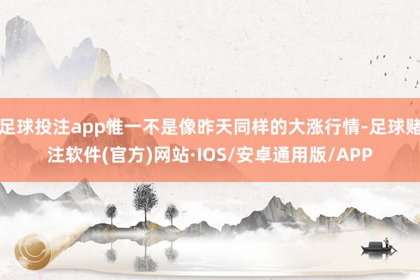 足球投注app惟一不是像昨天同样的大涨行情-足球赌注软件(官方)网站·IOS/安卓通用版/APP