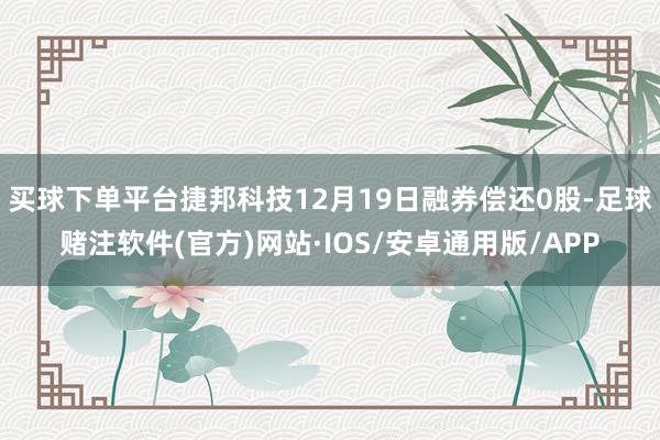 买球下单平台捷邦科技12月19日融券偿还0股-足球赌注软件(官方)网站·IOS/安卓通用版/APP