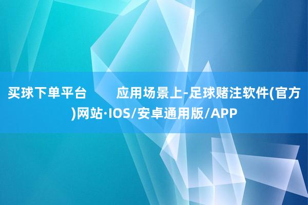 买球下单平台 应用场景上-足球赌注软件(官方)网站·IOS/安卓通用版/APP