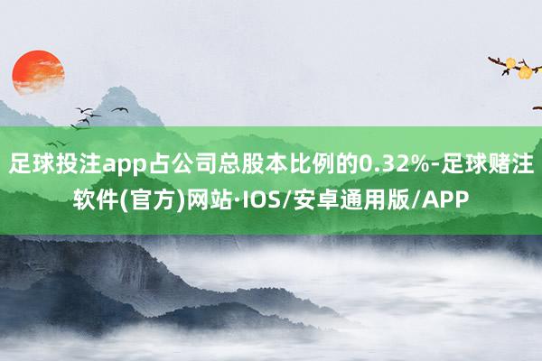 足球投注app占公司总股本比例的0.32%-足球赌注软件(官方)网站·IOS/安卓通用版/APP