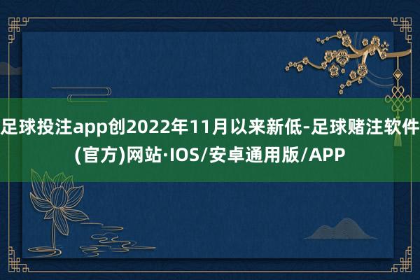 足球投注app创2022年11月以来新低-足球赌注软件(官方)网站·IOS/安卓通用版/APP
