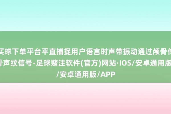 买球下单平台平直捕捉用户语言时声带振动通过颅骨传递的骨声纹信号-足球赌注软件(官方)网站·IOS/安卓通用版/APP