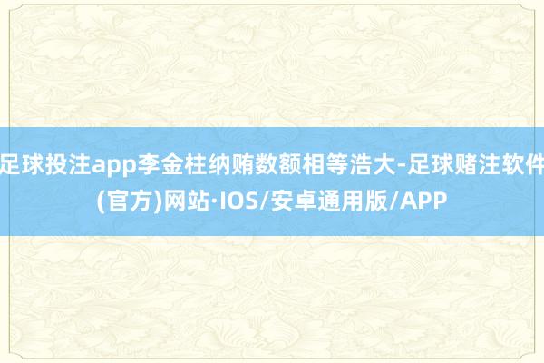 足球投注app李金柱纳贿数额相等浩大-足球赌注软件(官方)网站·IOS/安卓通用版/APP