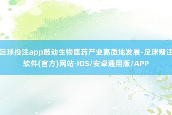 足球投注app鼓动生物医药产业高质地发展-足球赌注软件(官方)网站·IOS/安卓通用版/APP