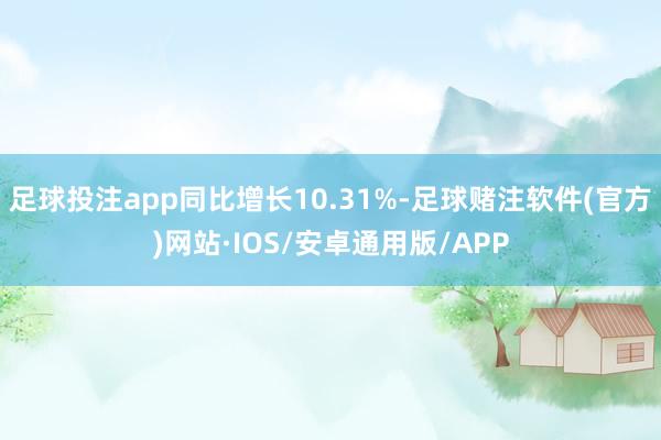 足球投注app同比增长10.31%-足球赌注软件(官方)网站·IOS/安卓通用版/APP