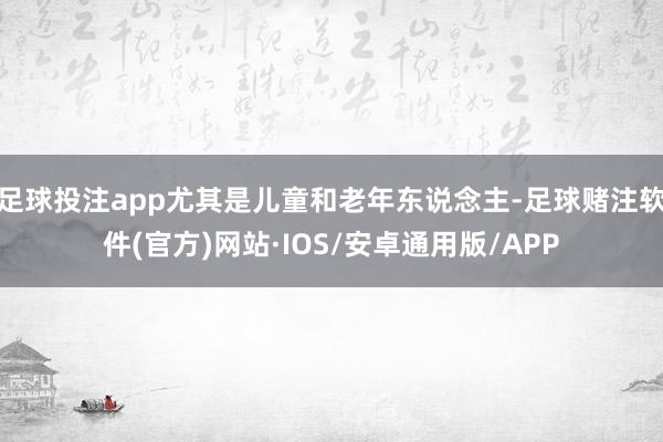 足球投注app尤其是儿童和老年东说念主-足球赌注软件(官方)网站·IOS/安卓通用版/APP