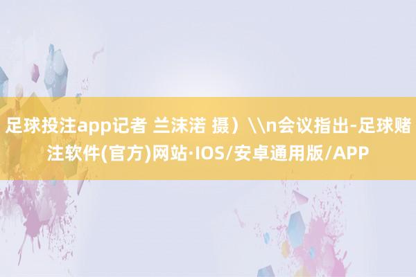 足球投注app记者 兰沫渃 摄)\n会议指出-足球赌注软件(官方)网站·IOS/安卓通用版/APP