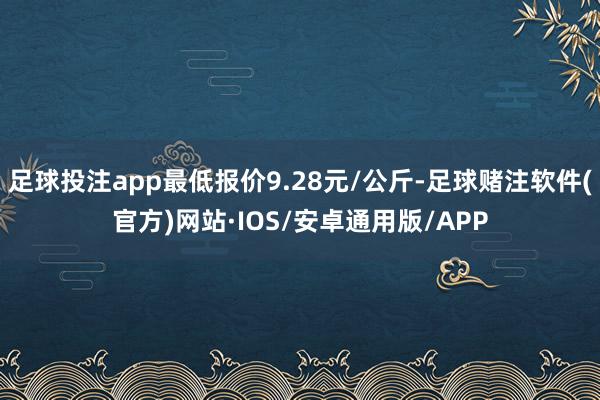 足球投注app最低报价9.28元/公斤-足球赌注软件(官方)网站·IOS/安卓通用版/APP