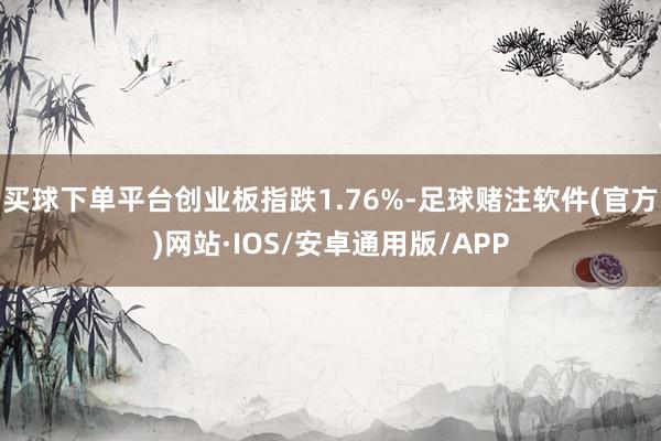买球下单平台创业板指跌1.76%-足球赌注软件(官方)网站·IOS/安卓通用版/APP