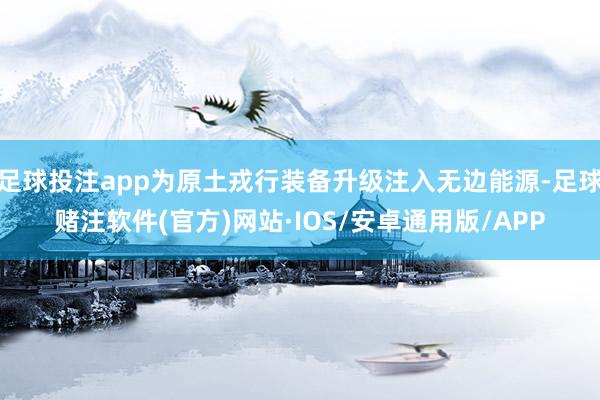 足球投注app为原土戎行装备升级注入无边能源-足球赌注软件(官方)网站·IOS/安卓通用版/APP