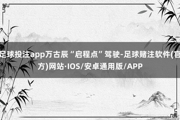 足球投注app万古辰“启程点”驾驶-足球赌注软件(官方)网站·IOS/安卓通用版/APP